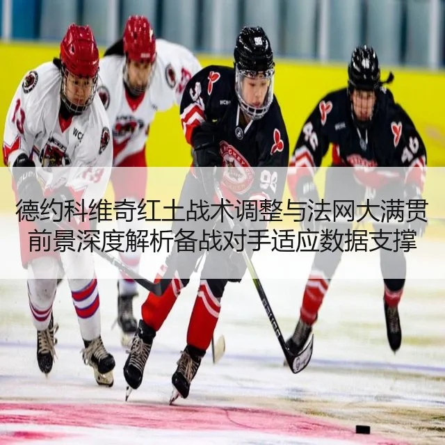 德约科维奇红土战术调整与法网大满贯前景深度解析备战对手适应数据支撑